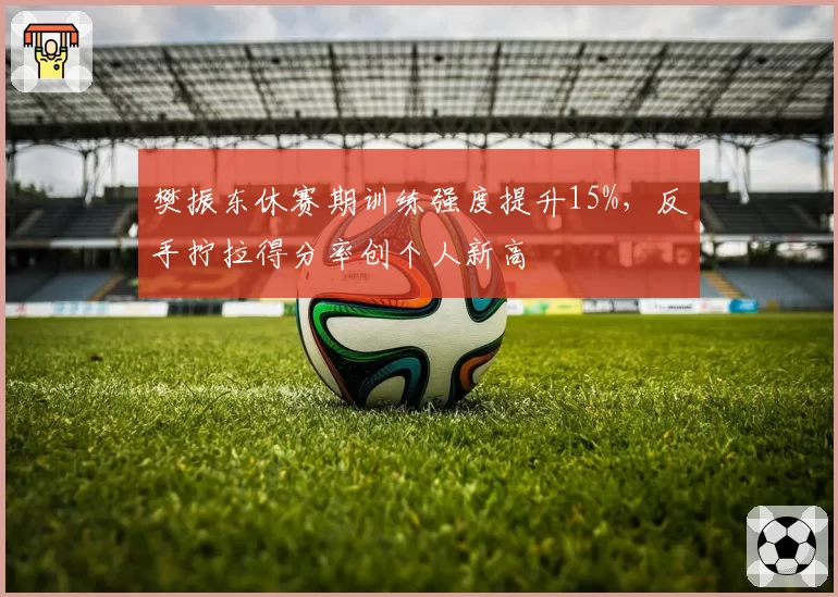 樊振东休赛期训练强度提升15%,反手拧拉得分率创个人新高