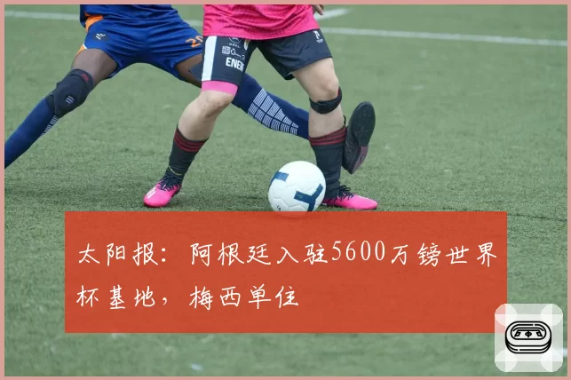 太阳报：阿根廷入驻5600万镑世界杯基地，梅西单住