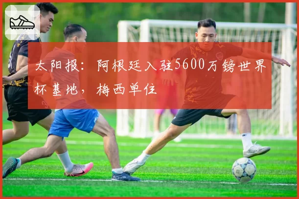 太阳报：阿根廷入驻5600万镑世界杯基地，梅西单住